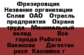 Фрезеровщик › Название организации ­ Сплав, ОАО › Отрасль предприятия ­ Охрана труда › Минимальный оклад ­ 30 000 - Все города Работа » Вакансии   . Дагестан респ.,Каспийск г.